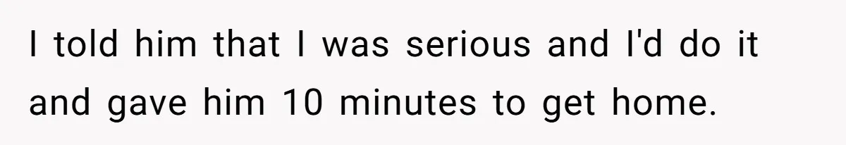 I told him that I was serious and I'd do it and gave him 10 minutes to get home.