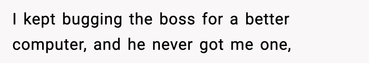 I kept bugging the boss for a better computer, and he never got me one,