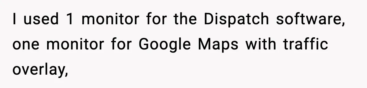 I used 1 monitor for the Dispatch software, one monitor for Google Maps with traffic overlay,