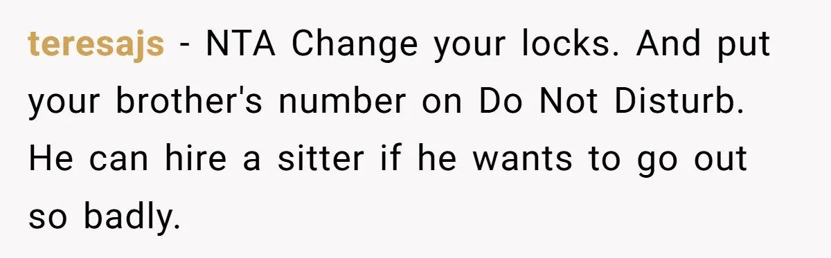 teresajs − NTA Change your locks. And put your brother's number on Do Not Disturb. He can hire a sitter if he wants to go out so badly.