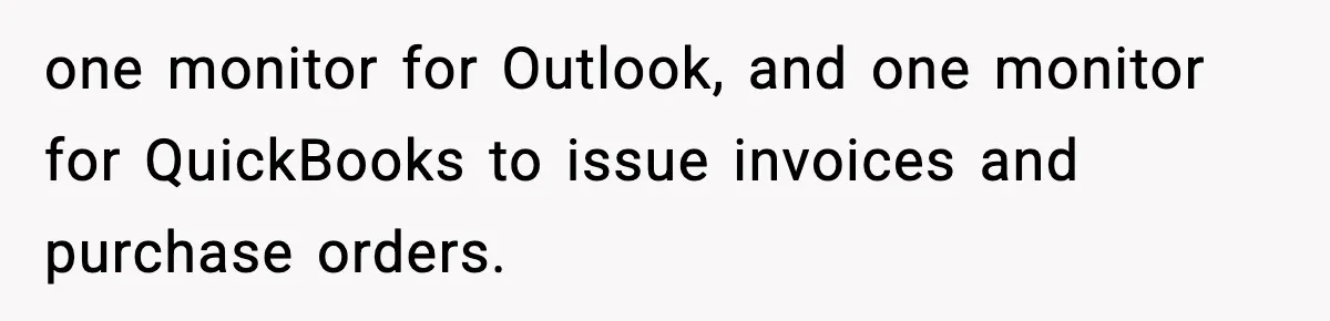 one monitor for Outlook, and one monitor for QuickBooks to issue invoices and purchase orders.