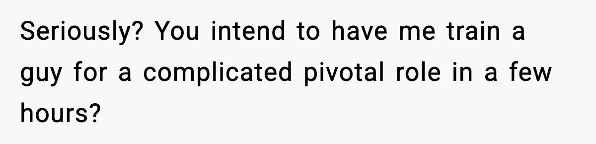 Seriously? You intend to have me train a guy for a complicated pivotal role in a few hours?