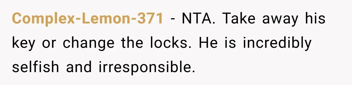 Complex-Lemon-371 − NTA. Take away his key or change the locks. He is incredibly selfish and irresponsible.