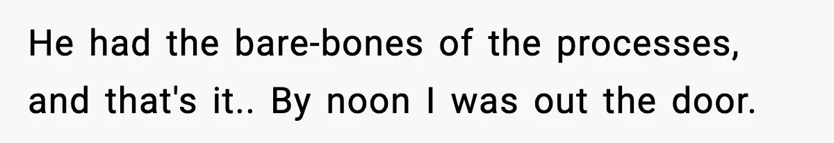 He had the bare-bones of the processes, and that's it.. By noon I was out the door.