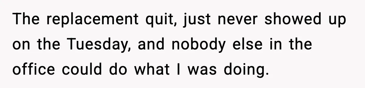 The replacement quit, just never showed up on the Tuesday, and nobody else in the office could do what I was doing.