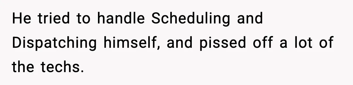 He tried to handle Scheduling and Dispatching himself, and pissed off a lot of the techs.