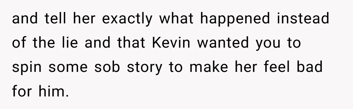 and tell her exactly what happened instead of the lie and that Kevin wanted you to spin some sob story to make her feel bad for him.