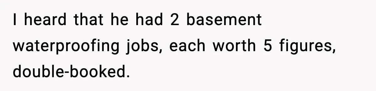 I heard that he had 2 basement waterproofing jobs, each worth 5 figures, double-booked.