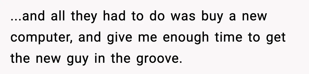 ...and all they had to do was buy a new computer, and give me enough time to get the new guy in the groove.