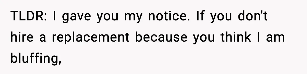 TLDR: I gave you my notice. If you don't hire a replacement because you think I am bluffing,