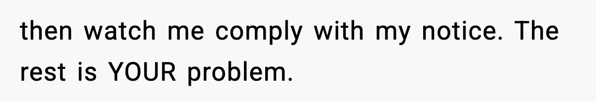 then watch me comply with my notice. The rest is YOUR problem.