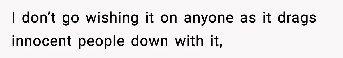 I don’t go wishing it on anyone as it drags innocent people down with it,
