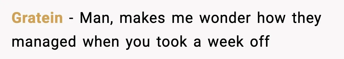 Gratein − Man, makes me wonder how they managed when you took a week off