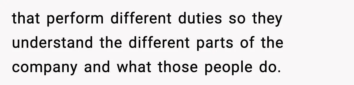 that perform different duties so they understand the different parts of the company and what those people do.