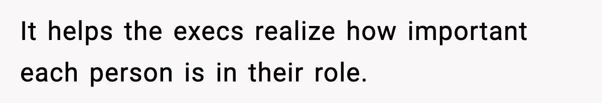 It helps the execs realize how important each person is in their role.