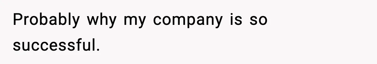 Probably why my company is so successful.