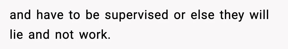and have to be supervised or else they will lie and not work.