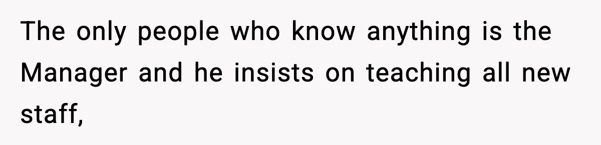 The only people who know anything is the Manager and he insists on teaching all new staff,