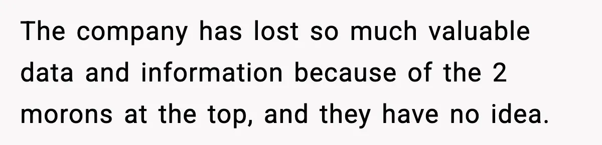 The company has lost so much valuable data and information because of the 2 morons at the top, and they have no idea.