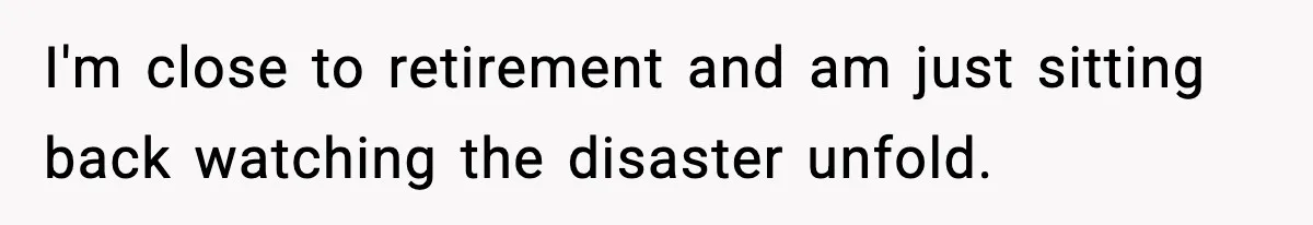 I'm close to retirement and am just sitting back watching the disaster unfold.