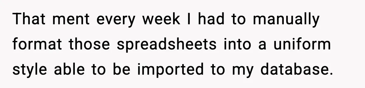 That ment every week I had to manually format those spreadsheets into a uniform style able to be imported to my database.
