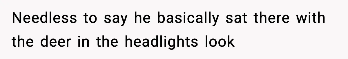 Needless to say he basically sat there with the deer in the headlights look
