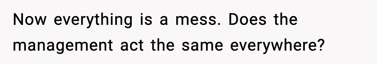 Now everything is a mess. Does the management act the same everywhere?