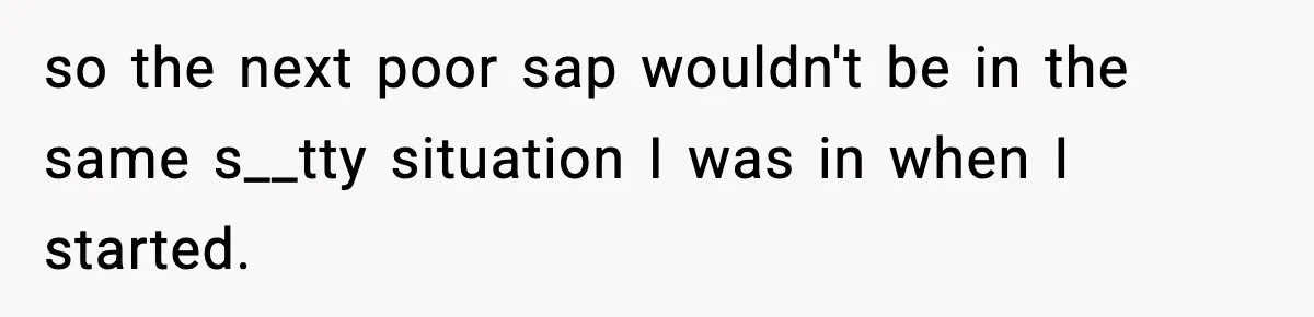 so the next poor sap wouldn't be in the same s__tty situation I was in when I started.