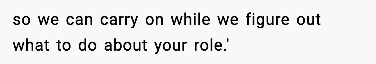 so we can carry on while we figure out what to do about your role.'