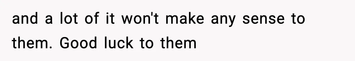 and a lot of it won't make any sense to them. Good luck to them