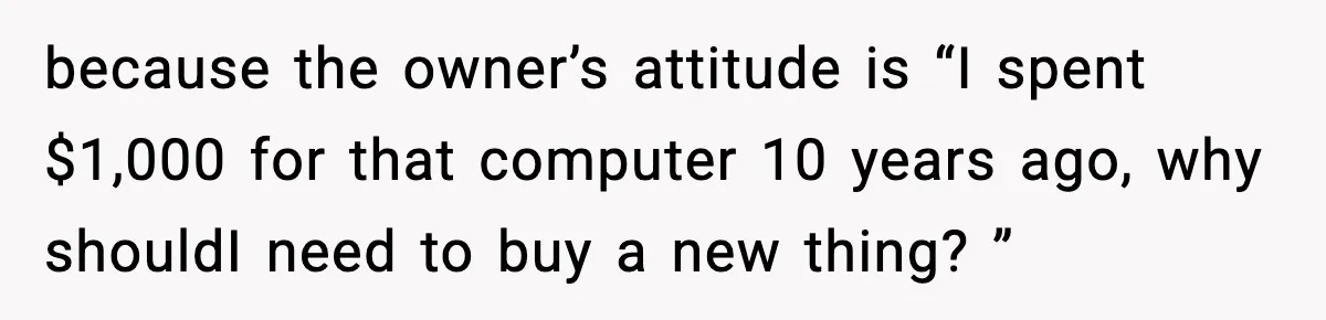 because the owner’s attitude is “I spent $1,000 for that computer 10 years ago, why shouldI need to buy a new thing? ”