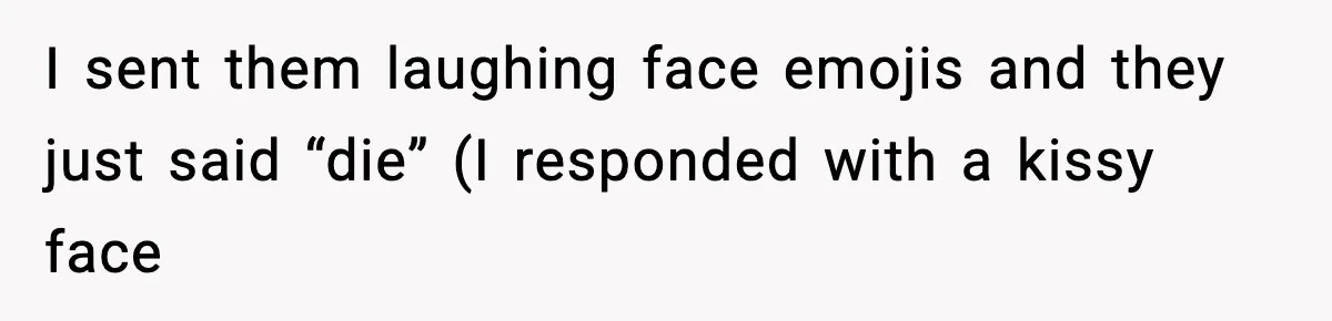 I sent them laughing face emojis and they just said “die” (I responded with a kissy face