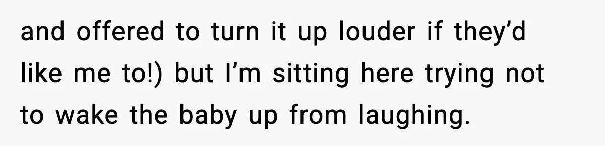 and offered to turn it up louder if they’d like me to!) but I’m sitting here trying not to wake the baby up from laughing.