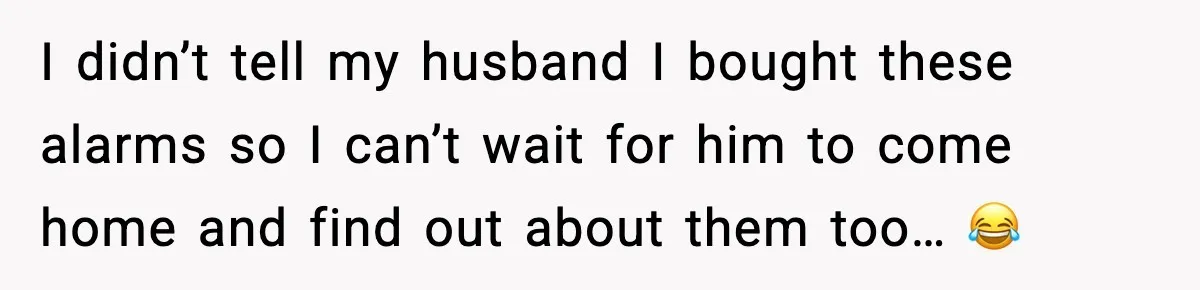 I didn’t tell my husband I bought these alarms so I can’t wait for him to come home and find out about them too… 😂