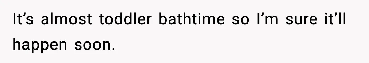 It’s almost toddler bathtime so I’m sure it’ll happen soon.