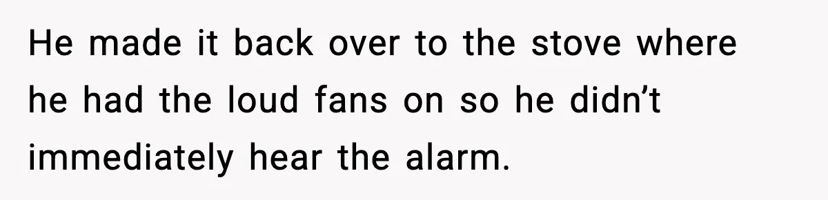 He made it back over to the stove where he had the loud fans on so he didn’t immediately hear the alarm.