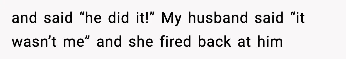 and said “he did it!” My husband said “it wasn’t me” and she fired back at him