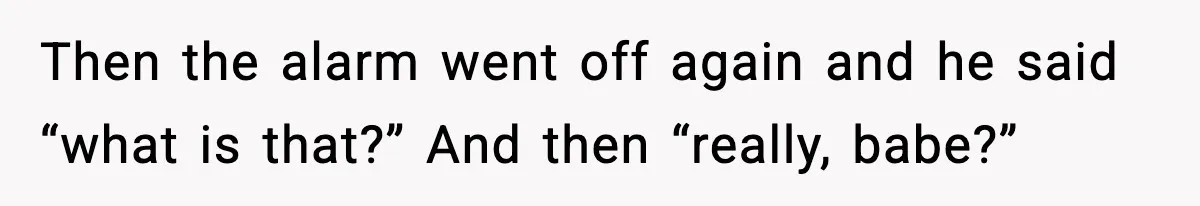 Then the alarm went off again and he said “what is that?” And then “really, babe?”