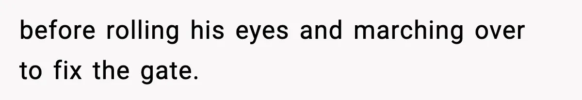 before rolling his eyes and marching over to fix the gate.
