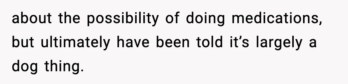 about the possibility of doing medications, but ultimately have been told it’s largely a dog thing.