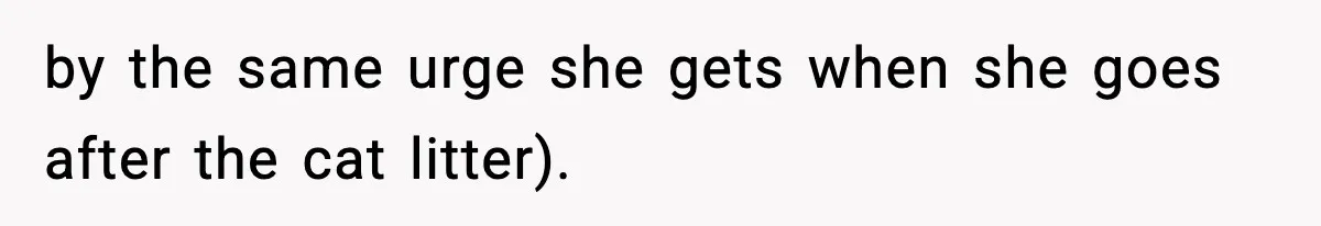 by the same urge she gets when she goes after the cat litter).
