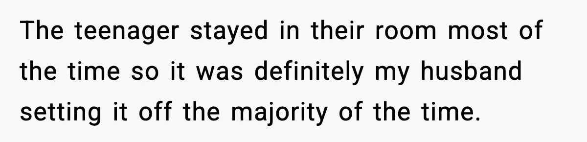 The teenager stayed in their room most of the time so it was definitely my husband setting it off the majority of the time.