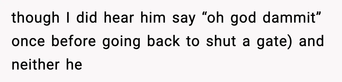 though I did hear him say “oh god dammit” once before going back to shut a gate) and neither he