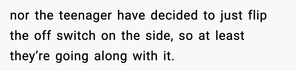 nor the teenager have decided to just flip the off switch on the side, so at least they’re going along with it.