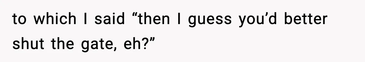 to which I said “then I guess you’d better shut the gate, eh?”
