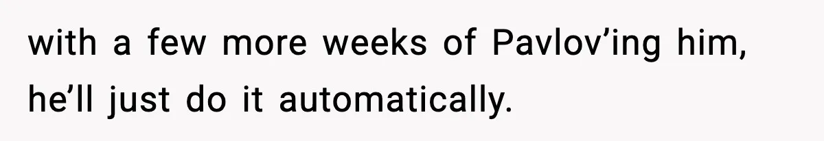 with a few more weeks of Pavlov’ing him, he’ll just do it automatically.