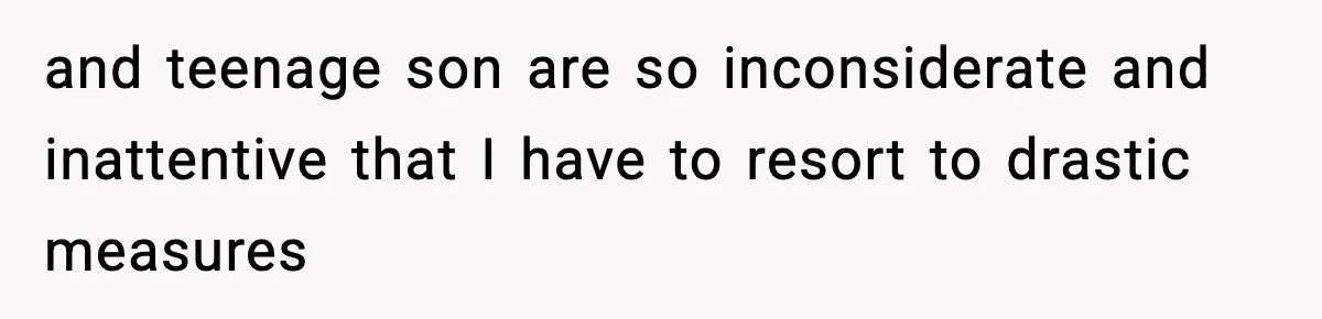 and teenage son are so inconsiderate and inattentive that I have to resort to drastic measures