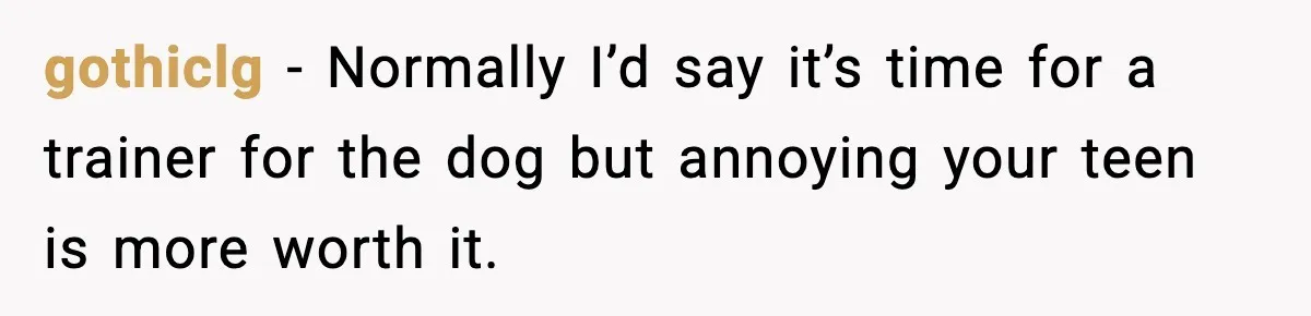 gothiclg − Normally I’d say it’s time for a trainer for the dog but annoying your teen is more worth it.