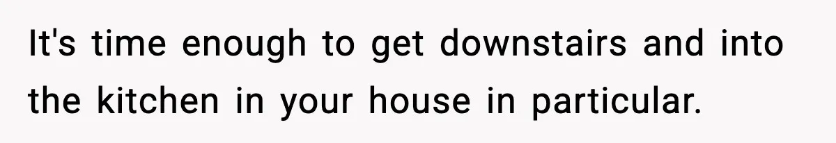 It's time enough to get downstairs and into the kitchen in your house in particular.