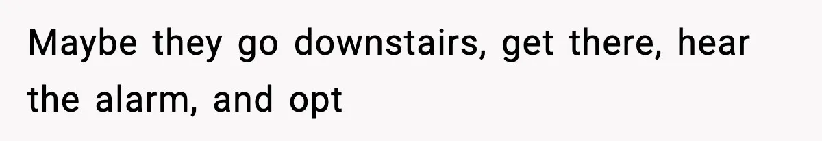 Maybe they go downstairs, get there, hear the alarm, and opt